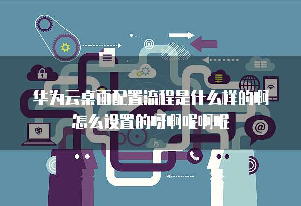 华为云桌面配置流程是什么样的啊怎么设置的呀啊呢啊呢