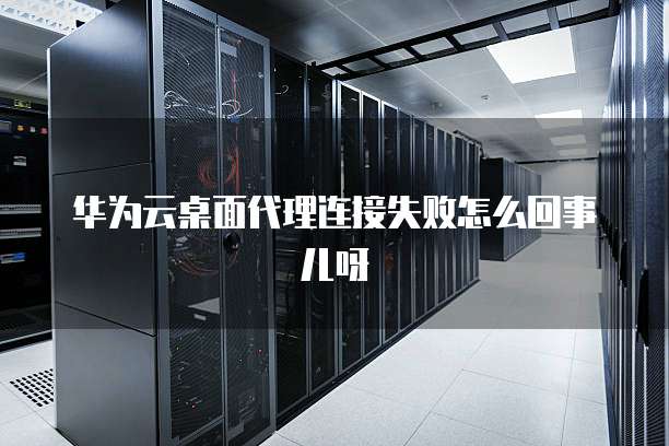 华为云桌面代理连接失败怎么回事儿呀