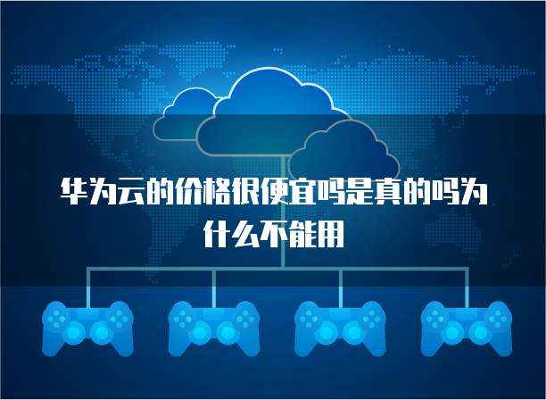 华为云的价格很便宜吗是真的吗为什么不能用