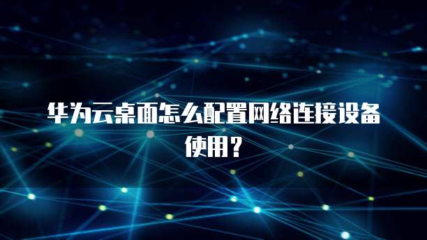 华为云桌面怎么配置网络连接设备使用?