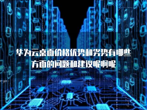 华为云桌面价格优势和劣势有哪些方面的问题和建议呢啊呢