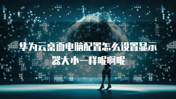 华为云桌面电脑配置怎么设置显示器大小一样呢啊呢
