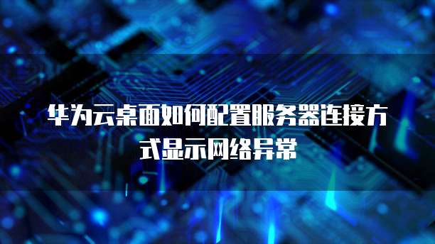 华为云桌面如何配置服务器连接方式显示网络异常