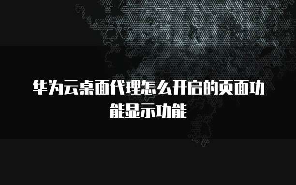 华为云桌面代理怎么开启的页面功能显示功能