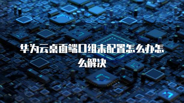 华为云桌面端口组未配置怎么办怎么解决