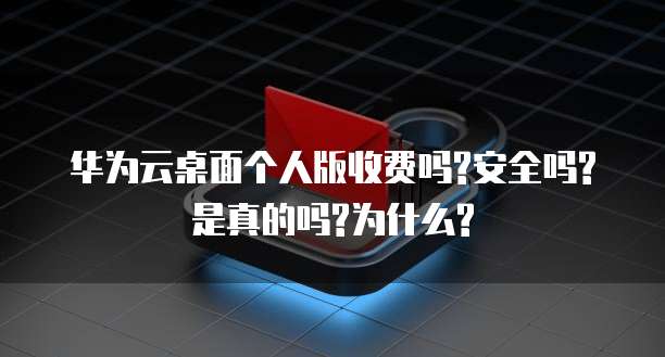 华为云桌面个人版收费吗?安全吗?是真的吗?为什么?