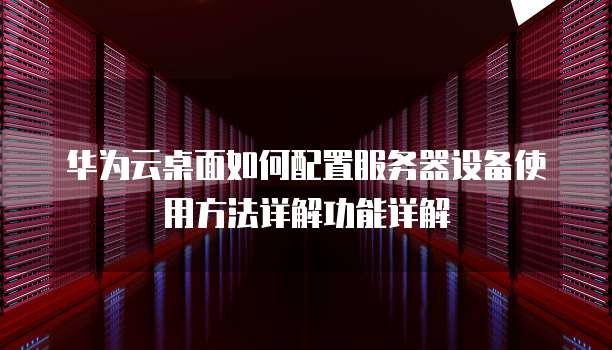 华为云桌面如何配置服务器设备使用方法详解功能详解