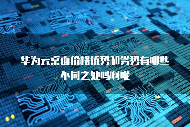 华为云桌面价格优势和劣势有哪些不同之处吗啊呢