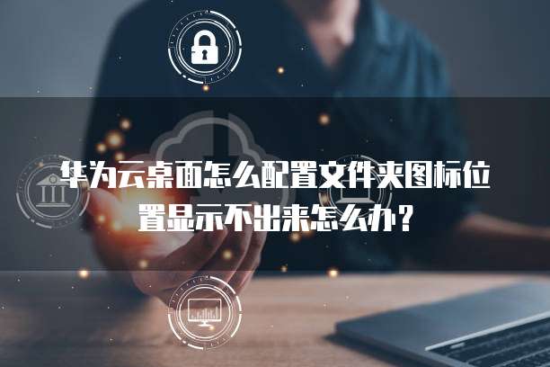 华为云桌面怎么配置文件夹图标位置显示不出来怎么办?