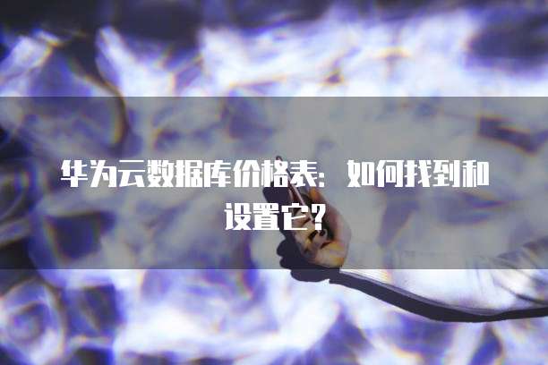 华为云数据库价格表:如何找到和设置它?