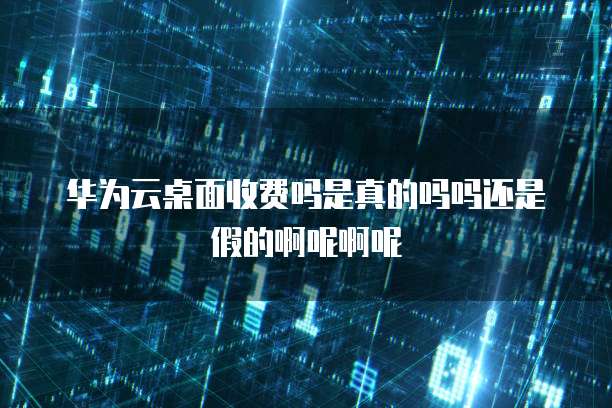 华为云桌面收费吗是真的吗吗还是假的啊呢啊呢