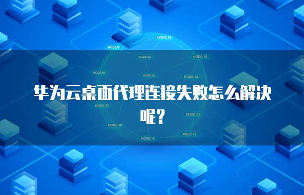 华为云桌面代理连接失败怎么解决呢?
