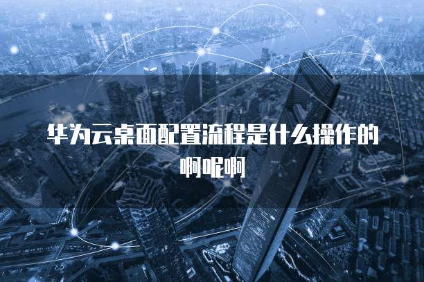 华为云桌面配置流程是什么操作的啊呢啊