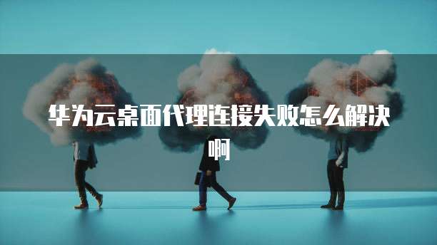 华为云桌面代理连接失败怎么解决啊
