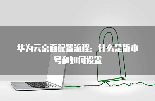 华为云桌面配置流程:什么是版本号和如何设置