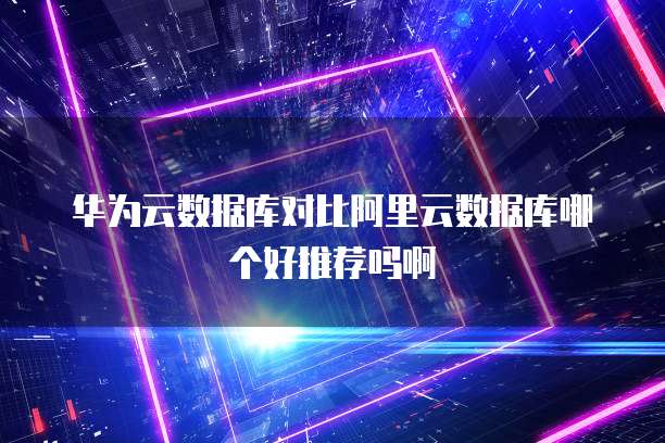华为云数据库对比阿里云数据库哪个好推荐吗啊