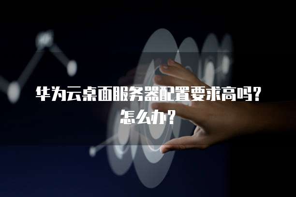 华为云桌面服务器配置要求高吗?怎么办?