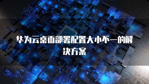 华为云桌面部署配置大小不一的解决方案