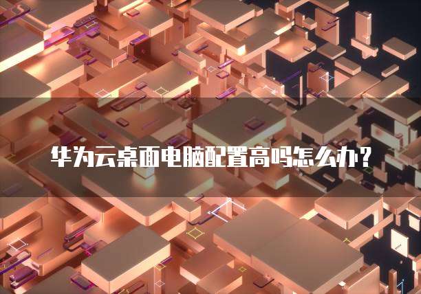 华为云桌面电脑配置高吗怎么办?