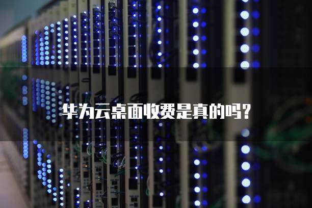华为云桌面收费是真的吗？