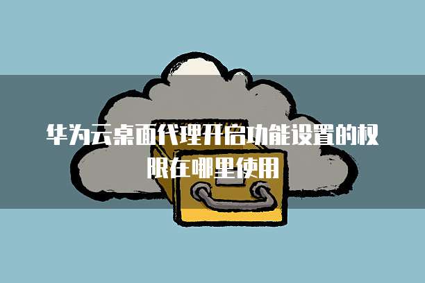 华为云桌面代理开启功能设置的权限在哪里使用