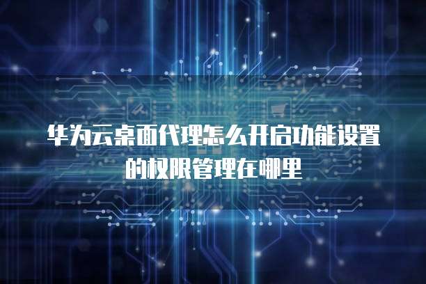华为云桌面代理怎么开启功能设置的权限管理在哪里