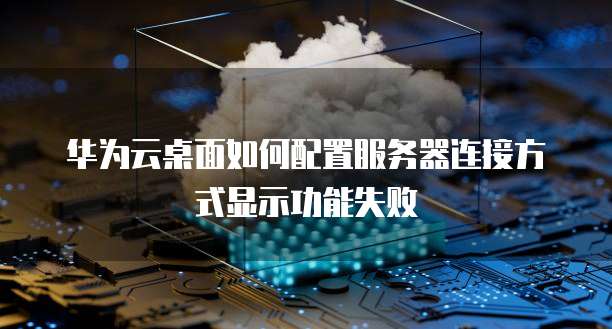 华为云桌面如何配置服务器连接方式显示功能失败