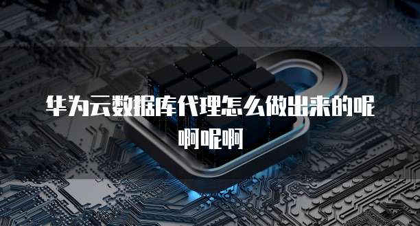 华为云数据库代理怎么做出来的呢啊呢啊