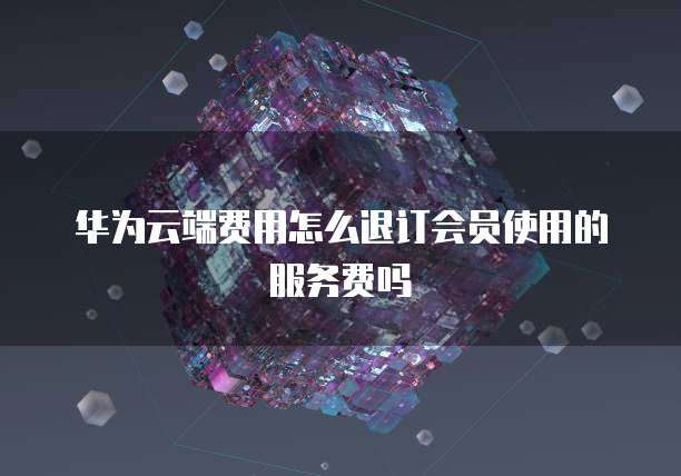 华为云端费用怎么退订会员使用的服务费吗