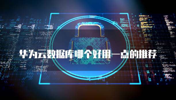 华为云数据库哪个好用一点的推荐