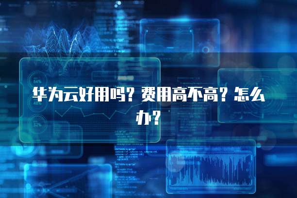 华为云好用吗?费用高不高?怎么办?