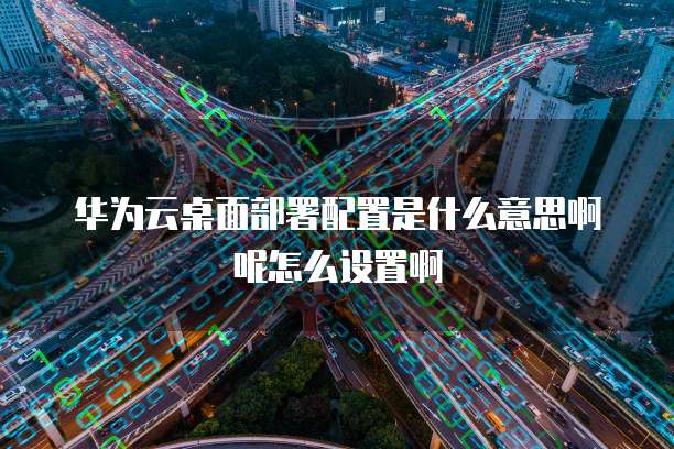 华为云桌面部署配置是什么意思啊呢怎么设置啊