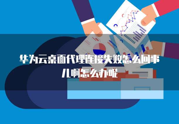 华为云桌面代理连接失败怎么回事儿啊怎么办呢