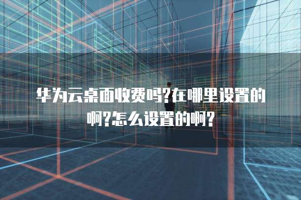 华为云桌面收费吗?在哪里设置的啊?怎么设置的啊?