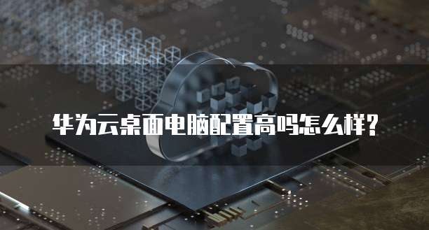 华为云桌面电脑配置高吗怎么样?