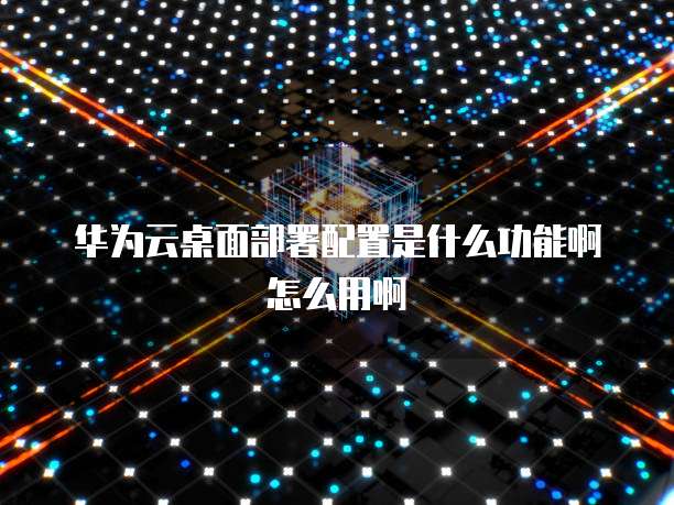 华为云桌面部署配置是什么功能啊怎么用啊