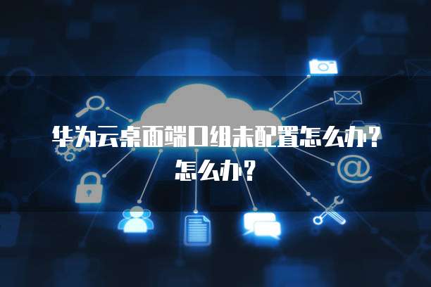 华为云桌面端口组未配置怎么办？怎么办？