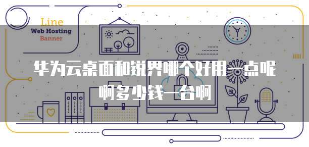 华为云桌面和锐界哪个好用一点呢啊多少钱一台啊