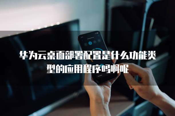 华为云桌面部署配置是什么功能类型的应用程序吗啊呢