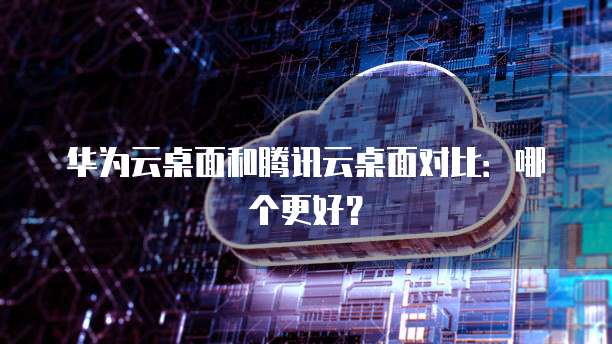 华为云桌面和腾讯云桌面对比：哪个更好？