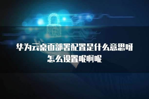 华为云桌面部署配置是什么意思呀怎么设置呢啊呢