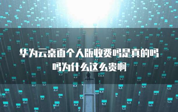 华为云桌面个人版收费吗是真的吗吗为什么这么贵啊