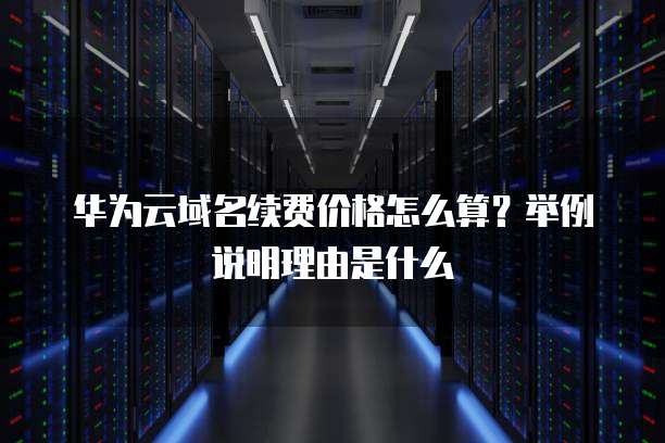 华为云域名续费价格怎么算?举例说明理由是什么
