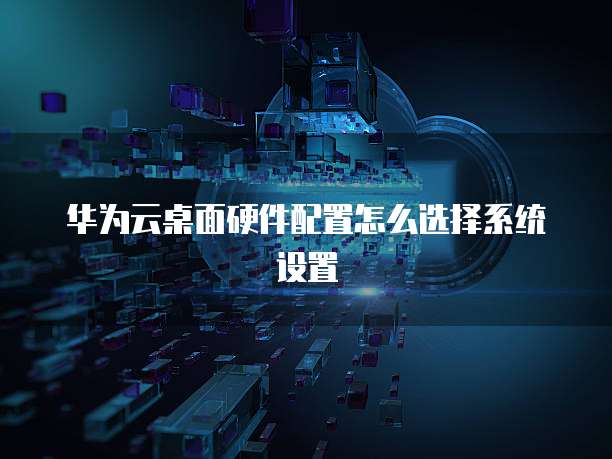 华为云桌面硬件配置怎么选择系统设置
