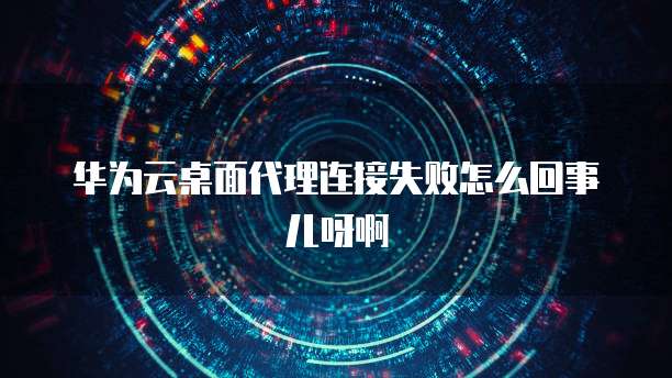 华为云桌面代理连接失败怎么回事儿呀啊