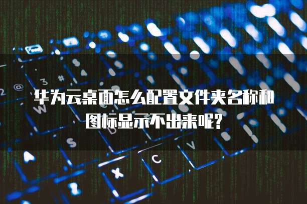 华为云桌面怎么配置文件夹名称和图标显示不出来呢?