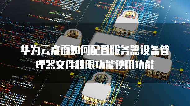 华为云桌面如何配置服务器设备管理器文件权限功能使用功能