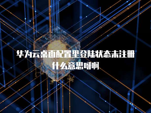华为云桌面配置里登陆状态未注册什么意思呀啊