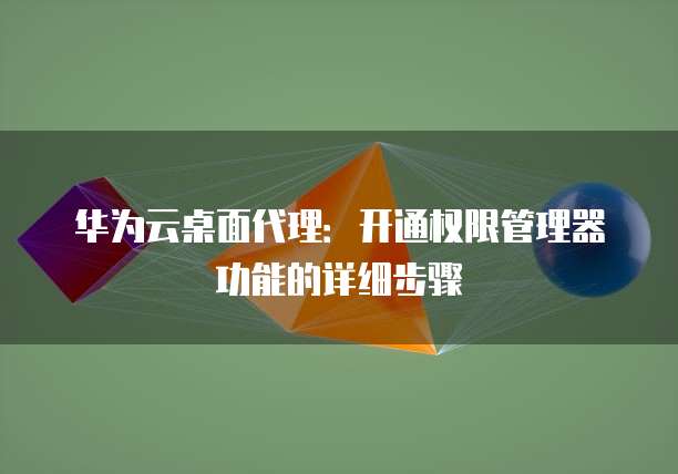 华为云桌面代理:开通权限管理器功能的详细步骤