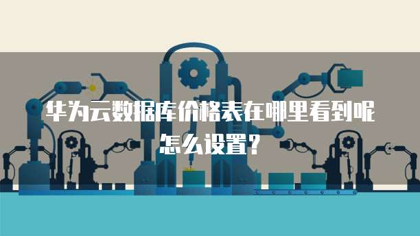 华为云数据库价格表在哪里看到呢怎么设置?